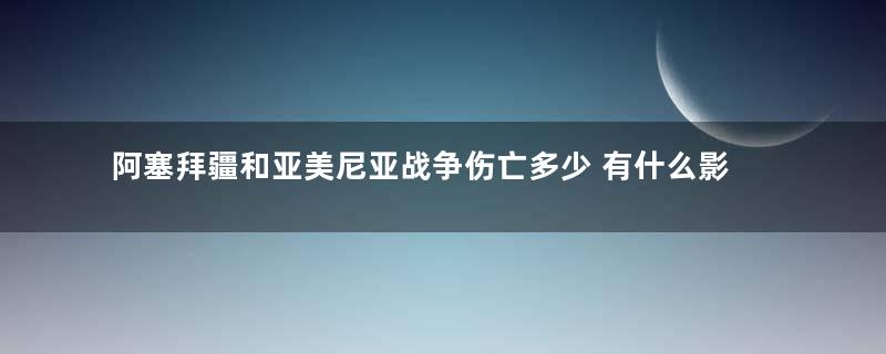 阿塞拜疆和亚美尼亚战争伤亡多少 有什么影响